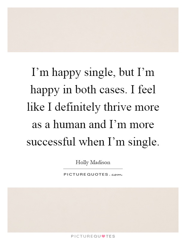 I'm happy single, but I'm happy in both cases. I feel like I definitely thrive more as a human and I'm more successful when I'm single Picture Quote #1