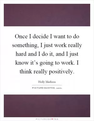 Once I decide I want to do something, I just work really hard and I do it, and I just know it’s going to work. I think really positively Picture Quote #1