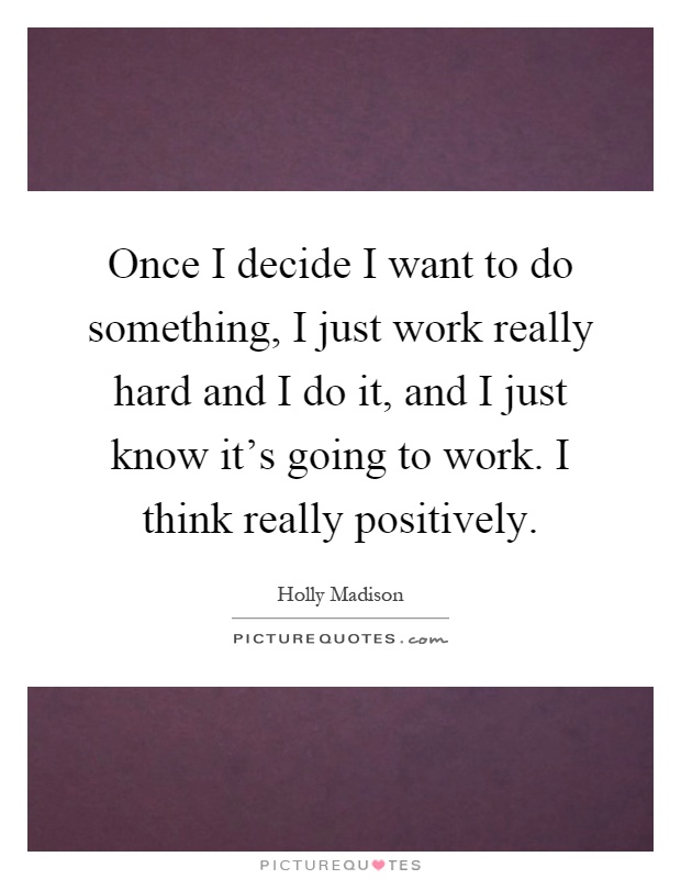 Once I decide I want to do something, I just work really hard and I do it, and I just know it's going to work. I think really positively Picture Quote #1
