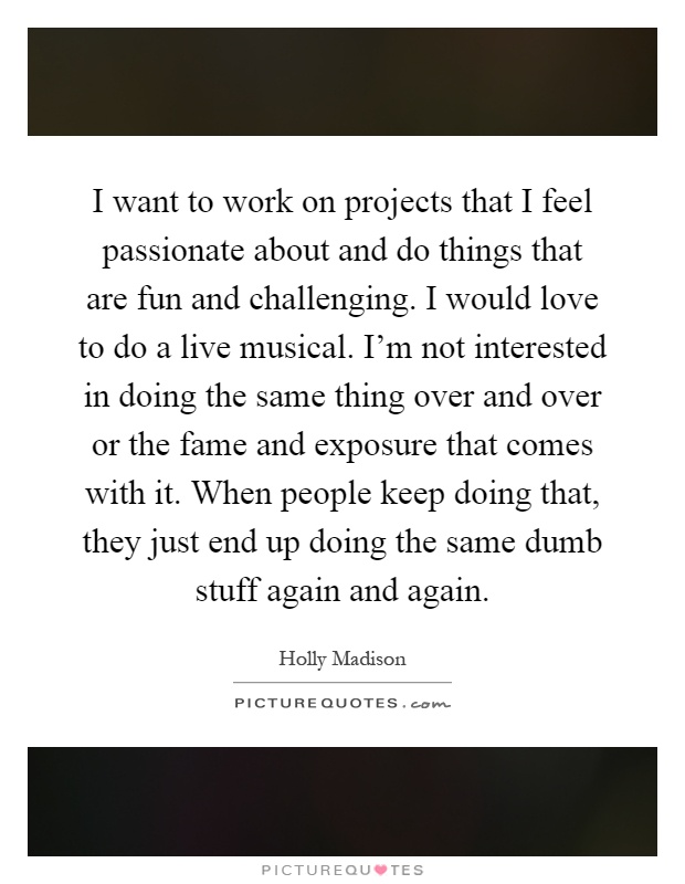 I want to work on projects that I feel passionate about and do things that are fun and challenging. I would love to do a live musical. I'm not interested in doing the same thing over and over or the fame and exposure that comes with it. When people keep doing that, they just end up doing the same dumb stuff again and again Picture Quote #1