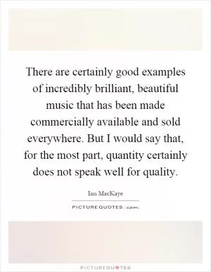 There are certainly good examples of incredibly brilliant, beautiful music that has been made commercially available and sold everywhere. But I would say that, for the most part, quantity certainly does not speak well for quality Picture Quote #1