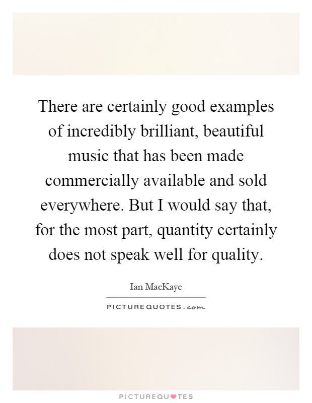 There are certainly good examples of incredibly brilliant, beautiful music that has been made commercially available and sold everywhere. But I would say that, for the most part, quantity certainly does not speak well for quality Picture Quote #1