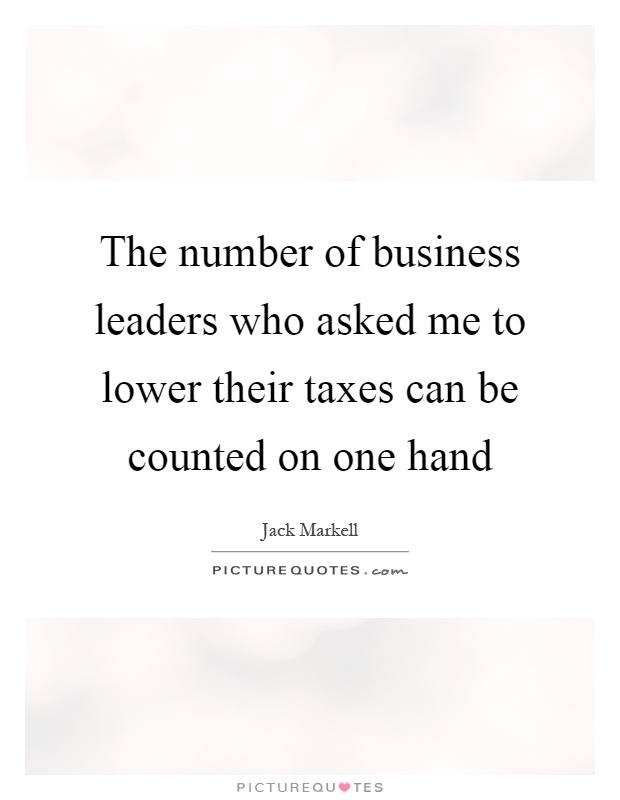 The number of business leaders who asked me to lower their taxes can be counted on one hand Picture Quote #1