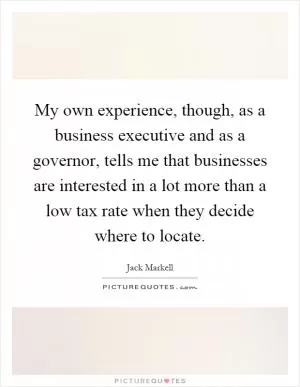 My own experience, though, as a business executive and as a governor, tells me that businesses are interested in a lot more than a low tax rate when they decide where to locate Picture Quote #1