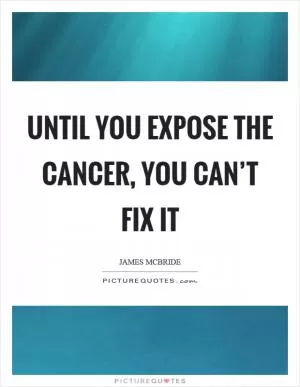 Until you expose the cancer, you can’t fix it Picture Quote #1