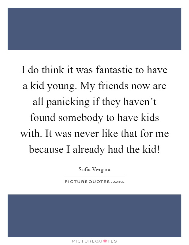 I do think it was fantastic to have a kid young. My friends now are all panicking if they haven't found somebody to have kids with. It was never like that for me because I already had the kid! Picture Quote #1