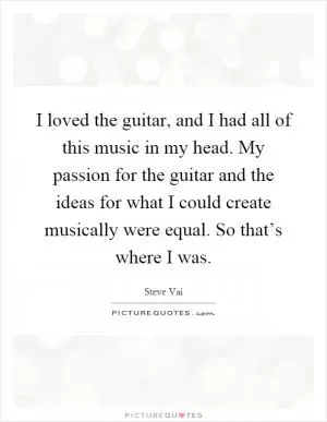 I loved the guitar, and I had all of this music in my head. My passion for the guitar and the ideas for what I could create musically were equal. So that’s where I was Picture Quote #1
