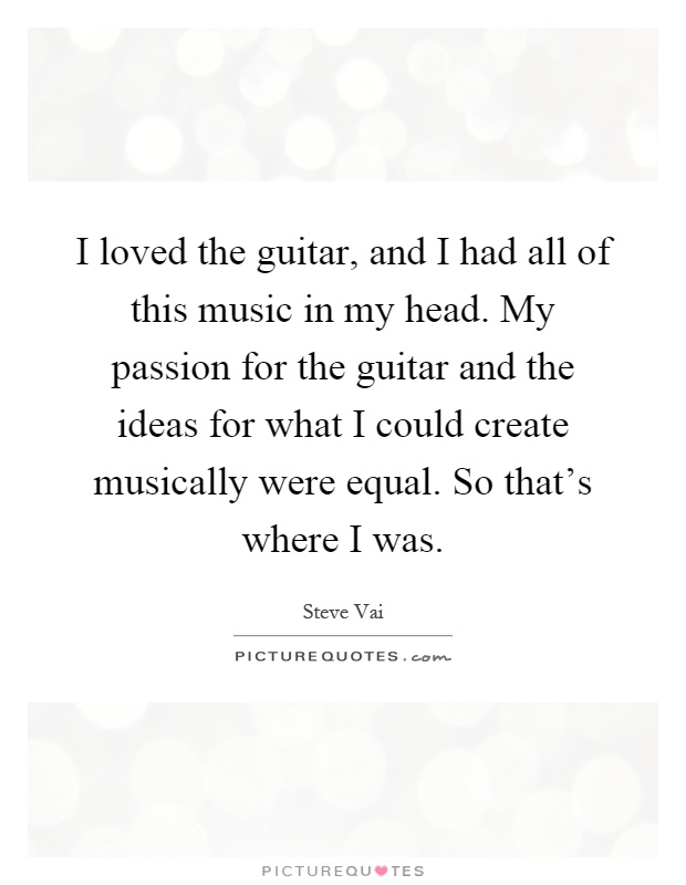I loved the guitar, and I had all of this music in my head. My passion for the guitar and the ideas for what I could create musically were equal. So that's where I was Picture Quote #1