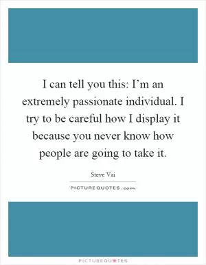 I can tell you this: I’m an extremely passionate individual. I try to be careful how I display it because you never know how people are going to take it Picture Quote #1