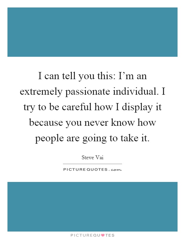 I can tell you this: I'm an extremely passionate individual. I try to be careful how I display it because you never know how people are going to take it Picture Quote #1
