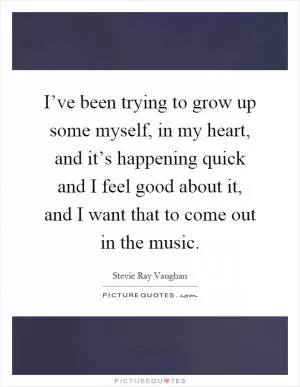I’ve been trying to grow up some myself, in my heart, and it’s happening quick and I feel good about it, and I want that to come out in the music Picture Quote #1