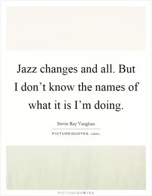 Jazz changes and all. But I don’t know the names of what it is I’m doing Picture Quote #1