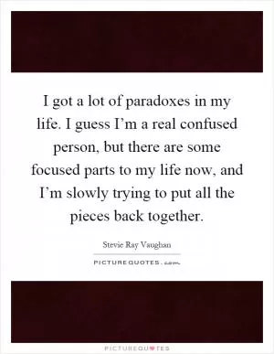 I got a lot of paradoxes in my life. I guess I’m a real confused person, but there are some focused parts to my life now, and I’m slowly trying to put all the pieces back together Picture Quote #1