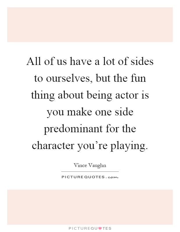 All of us have a lot of sides to ourselves, but the fun thing about being actor is you make one side predominant for the character you're playing Picture Quote #1
