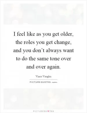I feel like as you get older, the roles you get change, and you don’t always want to do the same tone over and over again Picture Quote #1