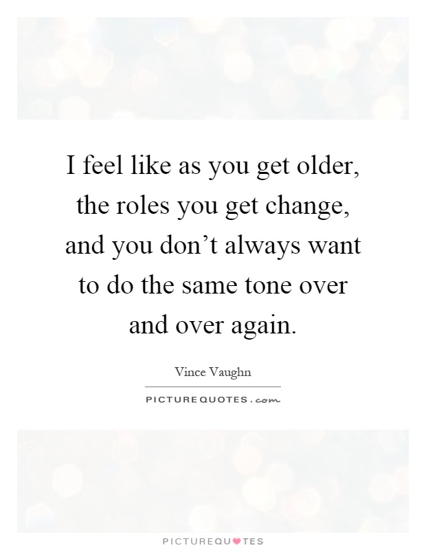 I feel like as you get older, the roles you get change, and you don't always want to do the same tone over and over again Picture Quote #1