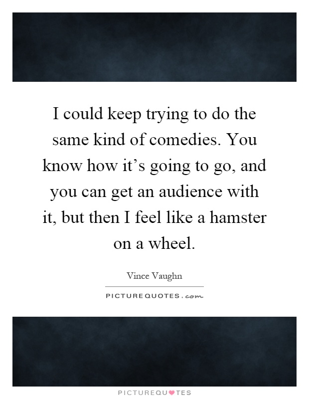 I could keep trying to do the same kind of comedies. You know how it's going to go, and you can get an audience with it, but then I feel like a hamster on a wheel Picture Quote #1