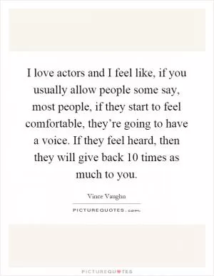I love actors and I feel like, if you usually allow people some say, most people, if they start to feel comfortable, they’re going to have a voice. If they feel heard, then they will give back 10 times as much to you Picture Quote #1