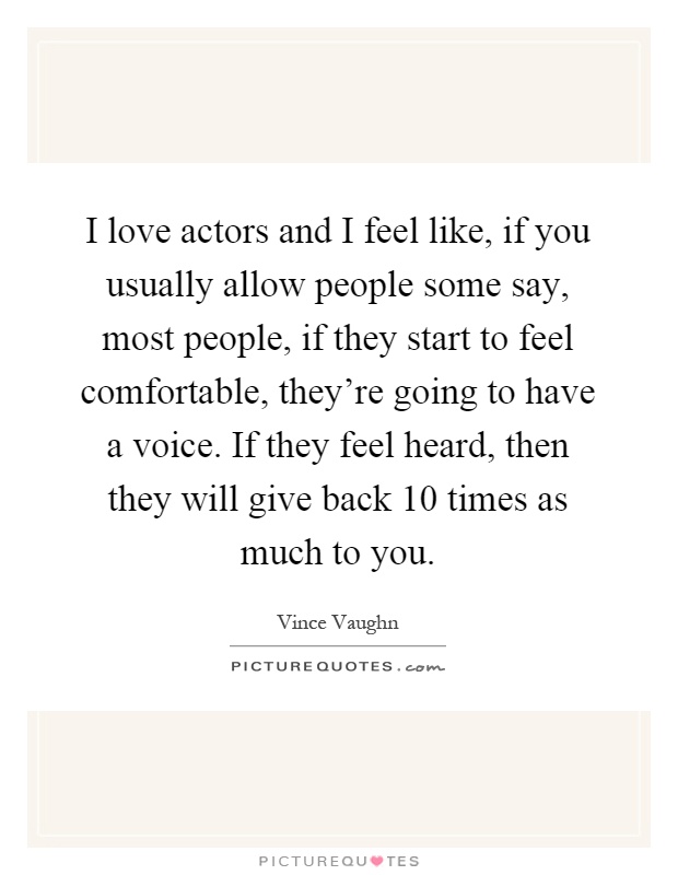 I love actors and I feel like, if you usually allow people some say, most people, if they start to feel comfortable, they're going to have a voice. If they feel heard, then they will give back 10 times as much to you Picture Quote #1