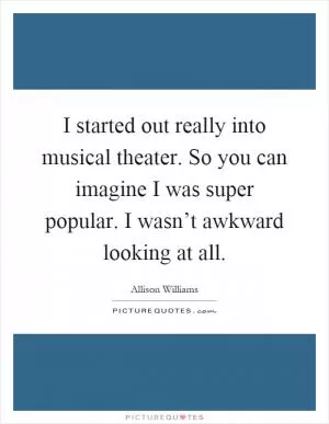 I started out really into musical theater. So you can imagine I was super popular. I wasn’t awkward looking at all Picture Quote #1