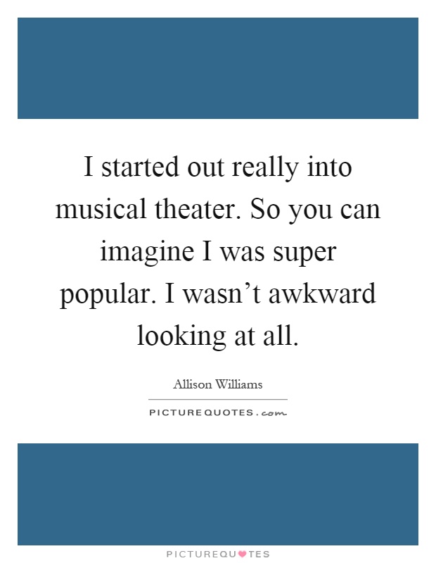 I started out really into musical theater. So you can imagine I was super popular. I wasn't awkward looking at all Picture Quote #1
