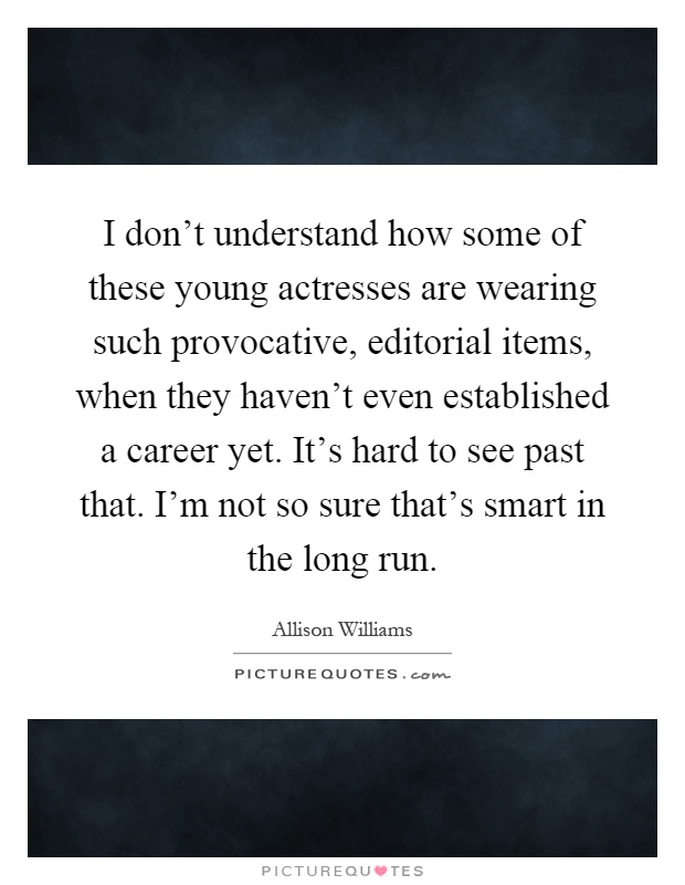 I don't understand how some of these young actresses are wearing such provocative, editorial items, when they haven't even established a career yet. It's hard to see past that. I'm not so sure that's smart in the long run Picture Quote #1