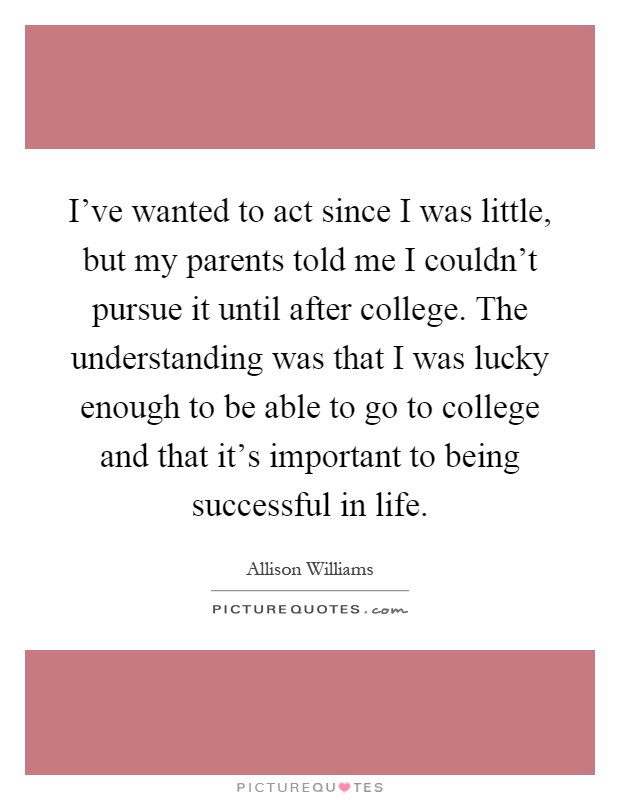 I've wanted to act since I was little, but my parents told me I couldn't pursue it until after college. The understanding was that I was lucky enough to be able to go to college and that it's important to being successful in life Picture Quote #1