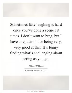Sometimes fake laughing is hard once you’ve done a scene 18 times. I don’t want to brag, but I have a reputation for being very, very good at that. It’s funny finding what’s challenging about acting as you go Picture Quote #1
