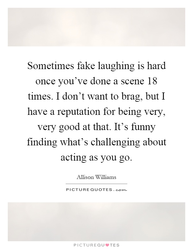 Sometimes fake laughing is hard once you've done a scene 18 times. I don't want to brag, but I have a reputation for being very, very good at that. It's funny finding what's challenging about acting as you go Picture Quote #1
