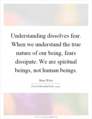 Understanding dissolves fear. When we understand the true nature of our being, fears dissipate. We are spiritual beings, not human beings Picture Quote #1