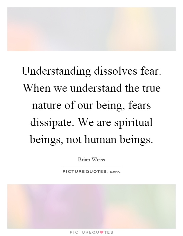 Understanding dissolves fear. When we understand the true nature of our being, fears dissipate. We are spiritual beings, not human beings Picture Quote #1
