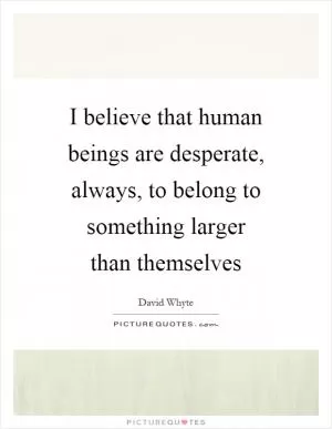 I believe that human beings are desperate, always, to belong to something larger than themselves Picture Quote #1
