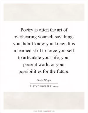 Poetry is often the art of overhearing yourself say things you didn’t know you knew. It is a learned skill to force yourself to articulate your life, your present world or your possibilities for the future Picture Quote #1