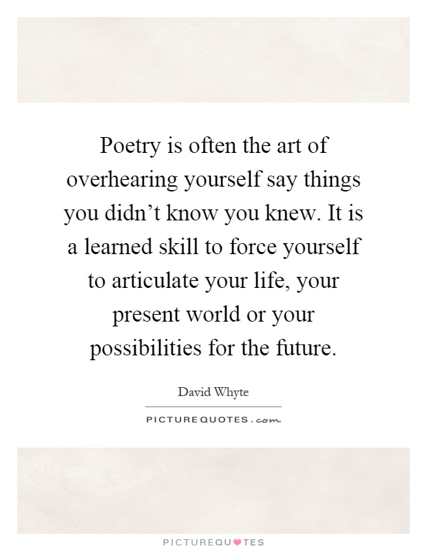 Poetry is often the art of overhearing yourself say things you didn't know you knew. It is a learned skill to force yourself to articulate your life, your present world or your possibilities for the future Picture Quote #1