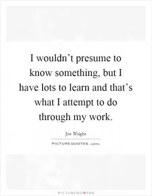 I wouldn’t presume to know something, but I have lots to learn and that’s what I attempt to do through my work Picture Quote #1