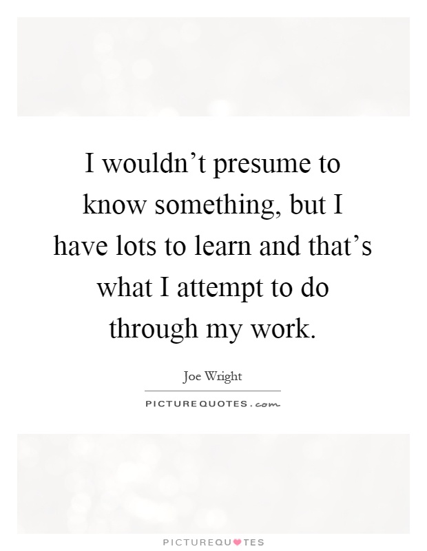 I wouldn't presume to know something, but I have lots to learn and that's what I attempt to do through my work Picture Quote #1