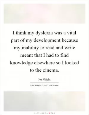 I think my dyslexia was a vital part of my development because my inability to read and write meant that I had to find knowledge elsewhere so I looked to the cinema Picture Quote #1