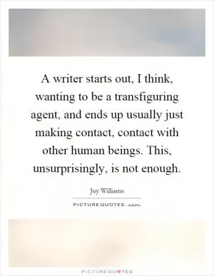 A writer starts out, I think, wanting to be a transfiguring agent, and ends up usually just making contact, contact with other human beings. This, unsurprisingly, is not enough Picture Quote #1