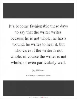 It’s become fashionable these days to say that the writer writes because he is not whole, he has a wound, he writes to heal it, but who cares if the writer is not whole; of course the writer is not whole, or even particularly well Picture Quote #1