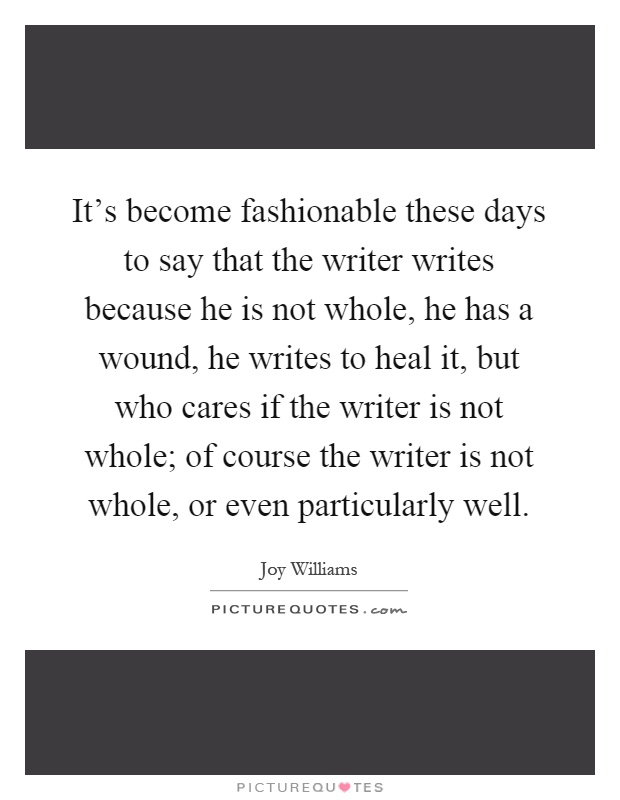 It's become fashionable these days to say that the writer writes because he is not whole, he has a wound, he writes to heal it, but who cares if the writer is not whole; of course the writer is not whole, or even particularly well Picture Quote #1