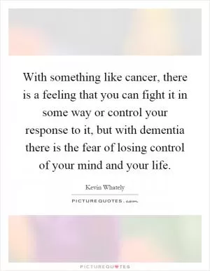 With something like cancer, there is a feeling that you can fight it in some way or control your response to it, but with dementia there is the fear of losing control of your mind and your life Picture Quote #1