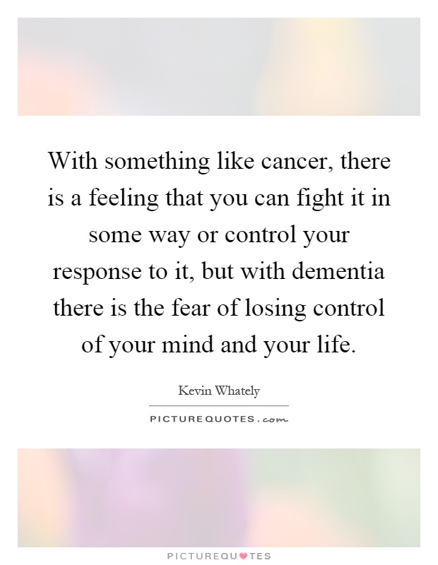 With something like cancer, there is a feeling that you can fight it in some way or control your response to it, but with dementia there is the fear of losing control of your mind and your life Picture Quote #1