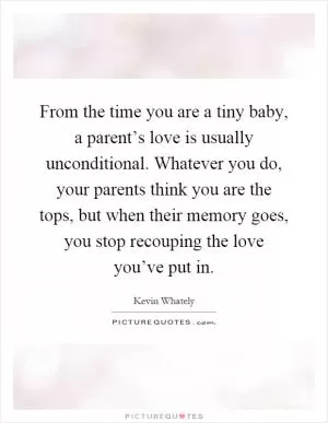 From the time you are a tiny baby, a parent’s love is usually unconditional. Whatever you do, your parents think you are the tops, but when their memory goes, you stop recouping the love you’ve put in Picture Quote #1