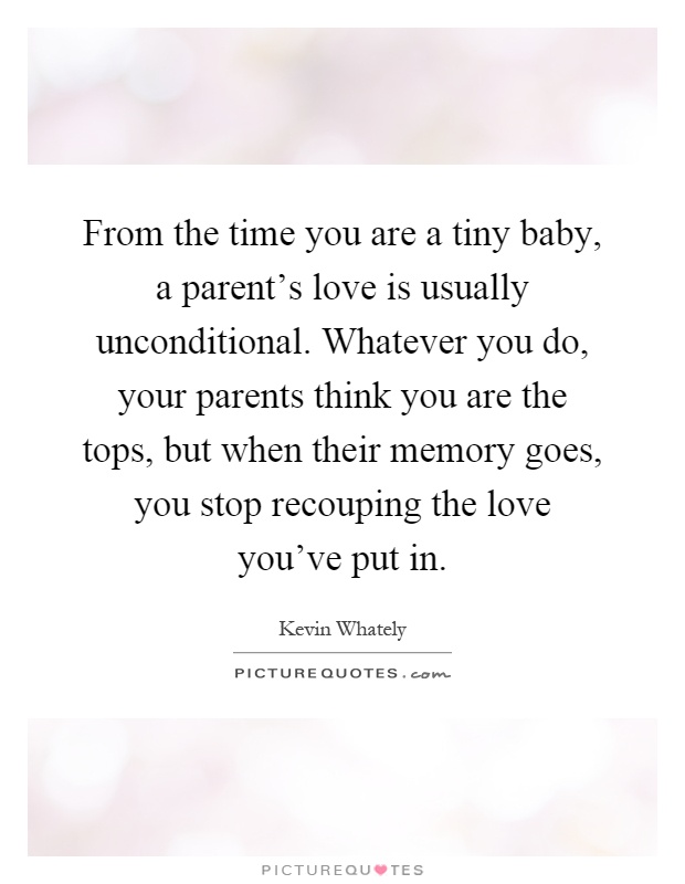 From the time you are a tiny baby, a parent's love is usually unconditional. Whatever you do, your parents think you are the tops, but when their memory goes, you stop recouping the love you've put in Picture Quote #1