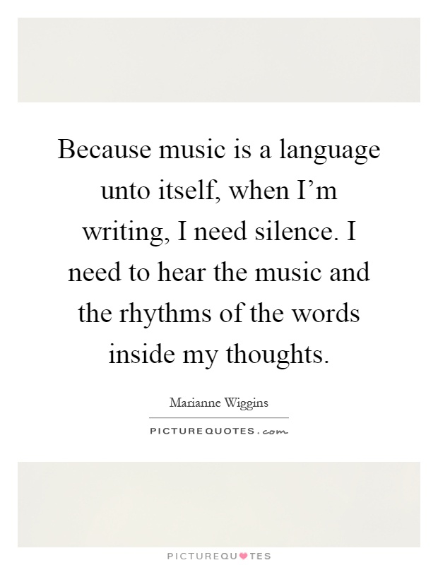 Because music is a language unto itself, when I'm writing, I need silence. I need to hear the music and the rhythms of the words inside my thoughts Picture Quote #1