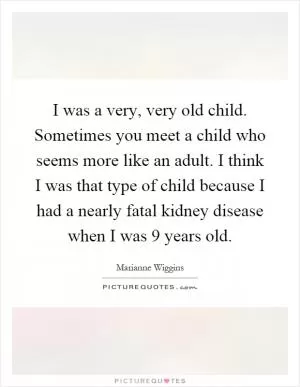 I was a very, very old child. Sometimes you meet a child who seems more like an adult. I think I was that type of child because I had a nearly fatal kidney disease when I was 9 years old Picture Quote #1
