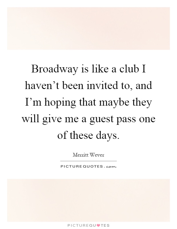 Broadway is like a club I haven't been invited to, and I'm hoping that maybe they will give me a guest pass one of these days Picture Quote #1