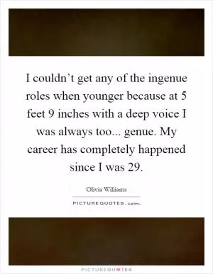 I couldn’t get any of the ingenue roles when younger because at 5 feet 9 inches with a deep voice I was always too... genue. My career has completely happened since I was 29 Picture Quote #1