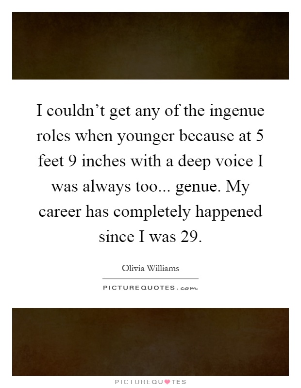 I couldn't get any of the ingenue roles when younger because at 5 feet 9 inches with a deep voice I was always too... genue. My career has completely happened since I was 29 Picture Quote #1