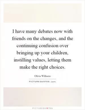 I have many debates now with friends on the changes, and the continuing confusion over bringing up your children, instilling values, letting them make the right choices Picture Quote #1